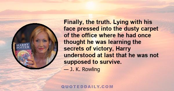 Finally, the truth. Lying with his face pressed into the dusty carpet of the office where he had once thought he was learning the secrets of victory, Harry understood at last that he was not supposed to survive.