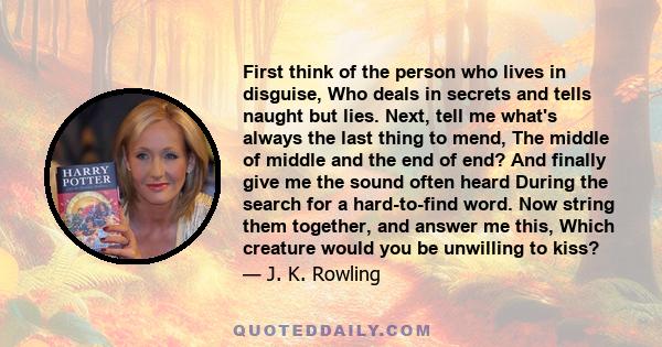 First think of the person who lives in disguise, Who deals in secrets and tells naught but lies. Next, tell me what's always the last thing to mend, The middle of middle and the end of end? And finally give me the sound 