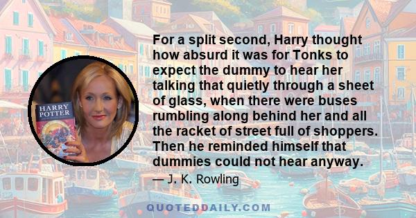 For a split second, Harry thought how absurd it was for Tonks to expect the dummy to hear her talking that quietly through a sheet of glass, when there were buses rumbling along behind her and all the racket of street