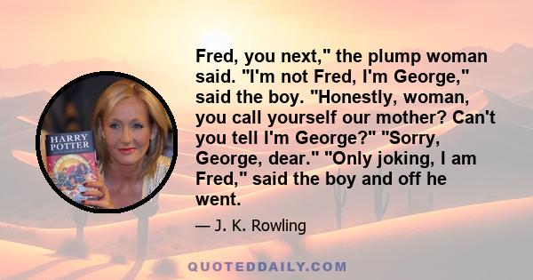 Fred, you next, the plump woman said. I'm not Fred, I'm George, said the boy. Honestly, woman, you call yourself our mother? Can't you tell I'm George? Sorry, George, dear. Only joking, I am Fred, said the boy and off