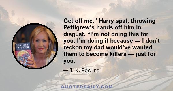 Get off me,” Harry spat, throwing Pettigrew’s hands off him in disgust. “I’m not doing this for you. I’m doing it because — I don’t reckon my dad would’ve wanted them to become killers — just for you.