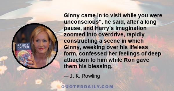 Ginny came in to visit while you were unconscious, he said, after a long pause, and Harry's imagination zoomed into overdrive, rapidly constructing a scene in which Ginny, weeking over his lifeless form, confessed her