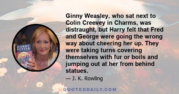 Ginny Weasley, who sat next to Colin Creevey in Charms, was distraught, but Harry felt that Fred and George were going the wrong way about cheering her up. They were taking turns covering themselves with fur or boils