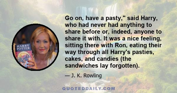 Go on, have a pasty, said Harry, who had never had anything to share before or, indeed, anyone to share it with. It was a nice feeling, sitting there with Ron, eating their way through all Harry's pasties, cakes, and