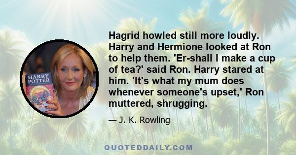 Hagrid howled still more loudly. Harry and Hermione looked at Ron to help them. 'Er-shall I make a cup of tea?' said Ron. Harry stared at him. 'It's what my mum does whenever someone's upset,' Ron muttered, shrugging.