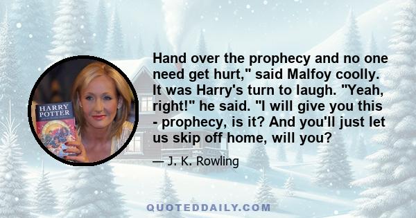 Hand over the prophecy and no one need get hurt, said Malfoy coolly. It was Harry's turn to laugh. Yeah, right! he said. I will give you this - prophecy, is it? And you'll just let us skip off home, will you?