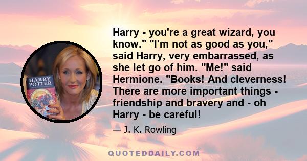 Harry - you're a great wizard, you know. I'm not as good as you, said Harry, very embarrassed, as she let go of him. Me! said Hermione. Books! And cleverness! There are more important things - friendship and bravery and 