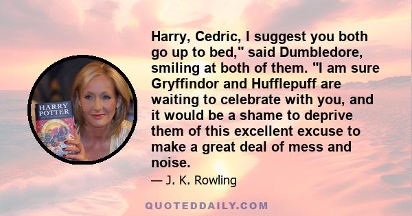 Harry, Cedric, I suggest you both go up to bed, said Dumbledore, smiling at both of them. I am sure Gryffindor and Hufflepuff are waiting to celebrate with you, and it would be a shame to deprive them of this excellent