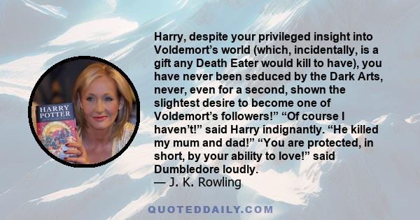 Harry, despite your privileged insight into Voldemort’s world (which, incidentally, is a gift any Death Eater would kill to have), you have never been seduced by the Dark Arts, never, even for a second, shown the