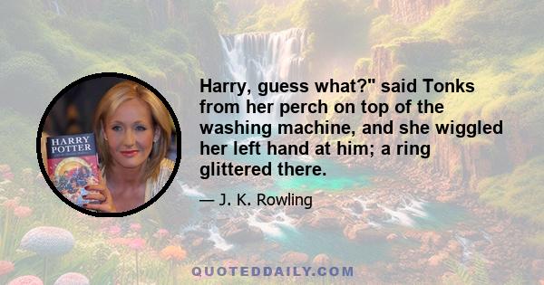 Harry, guess what? said Tonks from her perch on top of the washing machine, and she wiggled her left hand at him; a ring glittered there.