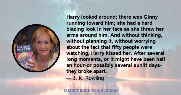 Harry looked around; there was Ginny running toward him; she had a hard blazing look in her face as she threw her arms around him. And without thinking, without planning it, without worrying about the fact that fifty