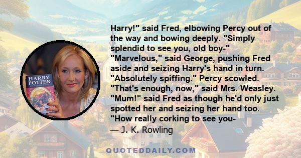 Harry! said Fred, elbowing Percy out of the way and bowing deeply. Simply splendid to see you, old boy- Marvelous, said George, pushing Fred aside and seizing Harry's hand in turn. Absolutely spiffing. Percy scowled.