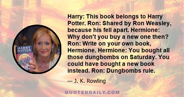 Harry: This book belongs to Harry Potter. Ron: Shared by Ron Weasley, because his fell apart. Hermione: Why don't you buy a new one then? Ron: Write on your own book, Hermione. Hermione: You bought all those dungbombs