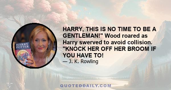 HARRY, THIS IS NO TIME TO BE A GENTLEMAN! Wood roared as Harry swerved to avoid collision. KNOCK HER OFF HER BROOM IF YOU HAVE TO!