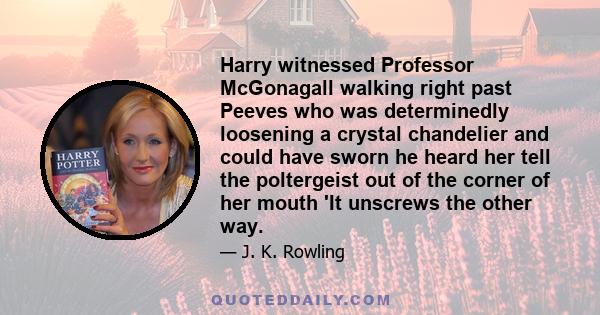 Harry witnessed Professor McGonagall walking right past Peeves who was determinedly loosening a crystal chandelier and could have sworn he heard her tell the poltergeist out of the corner of her mouth 'It unscrews the