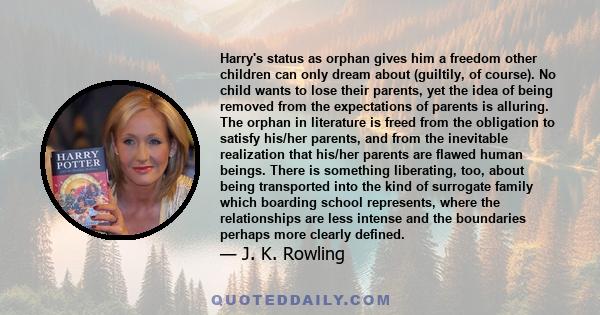 Harry's status as orphan gives him a freedom other children can only dream about (guiltily, of course). No child wants to lose their parents, yet the idea of being removed from the expectations of parents is alluring.