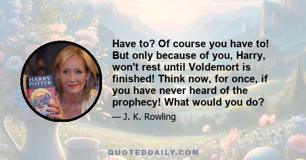 Have to? Of course you have to! But only because of you, Harry, won't rest until Voldemort is finished! Think now, for once, if you have never heard of the prophecy! What would you do?