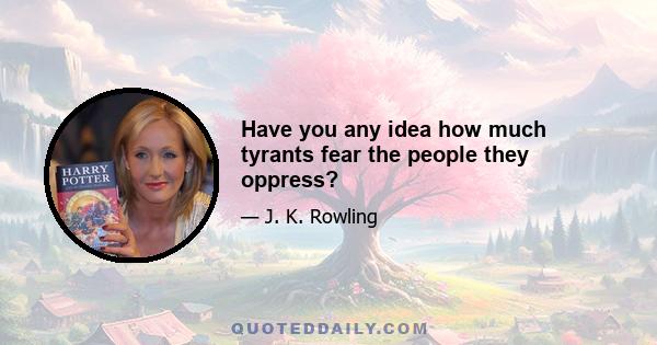 Have you any idea how much tyrants fear the people they oppress?