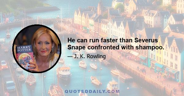 He can run faster than Severus Snape confronted with shampoo.