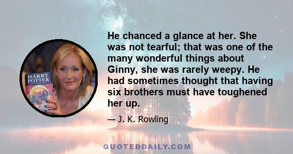 He chanced a glance at her. She was not tearful; that was one of the many wonderful things about Ginny, she was rarely weepy. He had sometimes thought that having six brothers must have toughened her up.