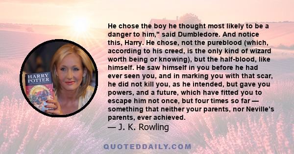 He chose the boy he thought most likely to be a danger to him, said Dumbledore. And notice this, Harry. He chose, not the pureblood (which, according to his creed, is the only kind of wizard worth being or knowing), but 