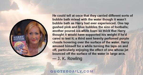 He could tell at once that they carried different sorts of bubble bath mixed with the water though it wasn't bubble bath as Harry had ever experienced. One tap gushed pink and blue bubbles the size of footballs; another 