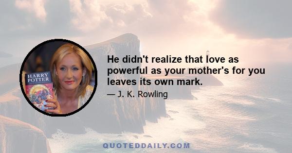 He didn't realize that love as powerful as your mother's for you leaves its own mark.