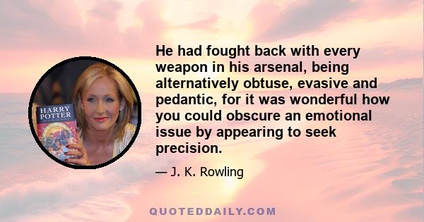 He had fought back with every weapon in his arsenal, being alternatively obtuse, evasive and pedantic, for it was wonderful how you could obscure an emotional issue by appearing to seek precision.