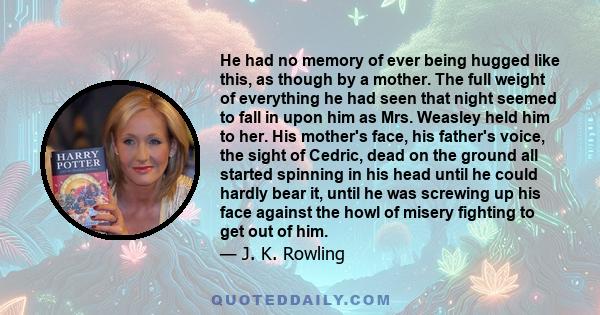 He had no memory of ever being hugged like this, as though by a mother. The full weight of everything he had seen that night seemed to fall in upon him as Mrs. Weasley held him to her. His mother's face, his father's