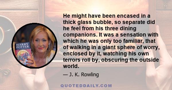 He might have been encased in a thick glass bubble, so separate did he feel from his three dining companions. It was a sensation with which he was only too familiar, that of walking in a giant sphere of worry, enclosed