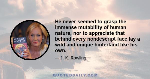 He never seemed to grasp the immense mutability of human nature, nor to appreciate that behind every nondescript face lay a wild and unique hinterland like his own.