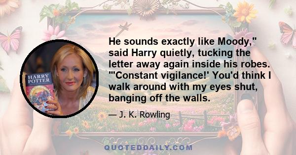 He sounds exactly like Moody, said Harry quietly, tucking the letter away again inside his robes. 'Constant vigilance!' You'd think I walk around with my eyes shut, banging off the walls.