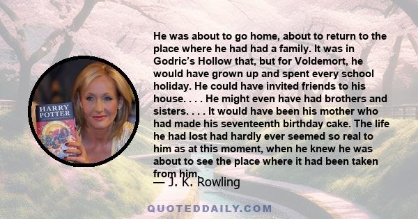 He was about to go home, about to return to the place where he had had a family. It was in Godric’s Hollow that, but for Voldemort, he would have grown up and spent every school holiday. He could have invited friends to 