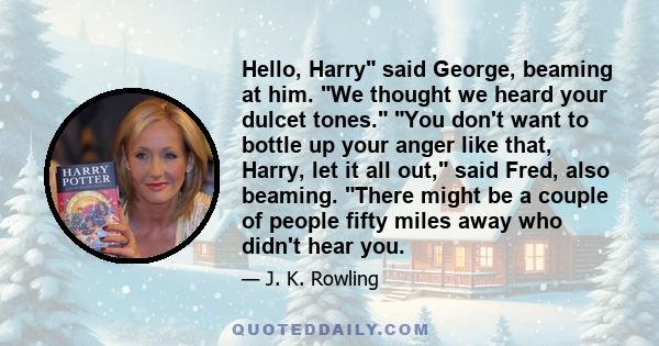 Hello, Harry said George, beaming at him. We thought we heard your dulcet tones. You don't want to bottle up your anger like that, Harry, let it all out, said Fred, also beaming. There might be a couple of people fifty