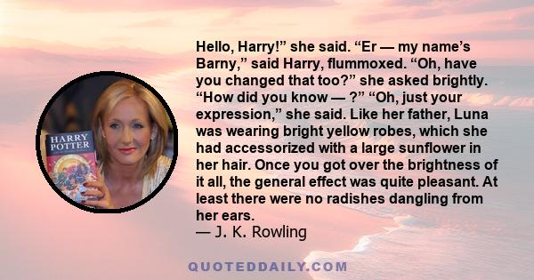 Hello, Harry!” she said. “Er — my name’s Barny,” said Harry, flummoxed. “Oh, have you changed that too?” she asked brightly. “How did you know — ?” “Oh, just your expression,” she said. Like her father, Luna was wearing 