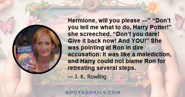 Hermione, will you please —” “Don’t you tell me what to do, Harry Potter!” she screeched. “Don’t you dare! Give it back now! And YOU!” She was pointing at Ron in dire accusation: It was like a malediction, and Harry