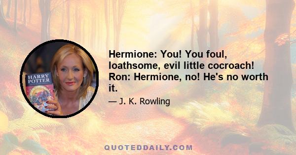 Hermione: You! You foul, loathsome, evil little cocroach! Ron: Hermione, no! He's no worth it.