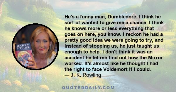 He's a funny man, Dumbledore. I think he sort of wanted to give me a chance. I think he knows more or less everything that goes on here, you know. I reckon he had a pretty good idea we were going to try, and instead of