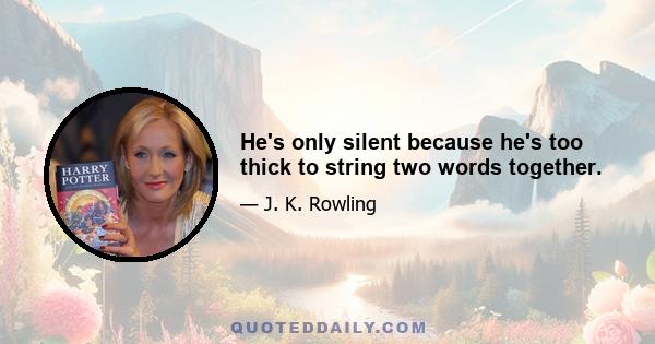 He's only silent because he's too thick to string two words together.