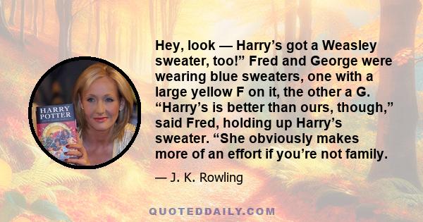 Hey, look — Harry’s got a Weasley sweater, too!” Fred and George were wearing blue sweaters, one with a large yellow F on it, the other a G. “Harry’s is better than ours, though,” said Fred, holding up Harry’s sweater.