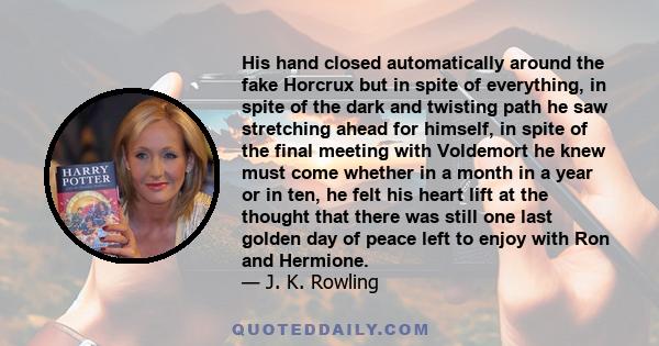 His hand closed automatically around the fake Horcrux but in spite of everything, in spite of the dark and twisting path he saw stretching ahead for himself, in spite of the final meeting with Voldemort he knew must