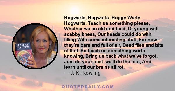 Hogwarts, Hogwarts, Hoggy Warty Hogwarts, Teach us something please, Whether we be old and bald, Or young with scabby knees, Our heads could do with filling With some interesting stuff, For now they're bare and full of