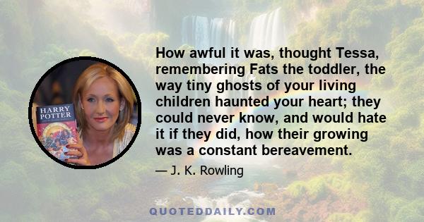 How awful it was, thought Tessa, remembering Fats the toddler, the way tiny ghosts of your living children haunted your heart; they could never know, and would hate it if they did, how their growing was a constant