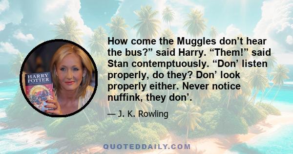 How come the Muggles don’t hear the bus?” said Harry. “Them!” said Stan contemptuously. “Don’ listen properly, do they? Don’ look properly either. Never notice nuffink, they don’.