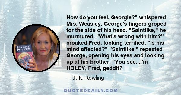 How do you feel, Georgie? whispered Mrs. Weasley. George's fingers groped for the side of his head. Saintlike, he murmured. What's wrong with him? croaked Fred, looking terrified. Is his mind affected? Saintlike,