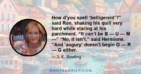 How d’you spell ‘belligerent’?” said Ron, shaking his quill very hard while staring at his parchment. “It can’t be B — U — M —” “No, it isn’t,” said Hermione. “And ‘augury’ doesn’t begin O — R — G either.