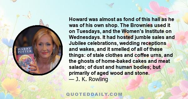 Howard was almost as fond of this hall as he was of his own shop. The Brownies used it on Tuesdays, and the Women's Institute on Wednesdays. It had hosted jumble sales and Jubilee celebrations, wedding receptions and