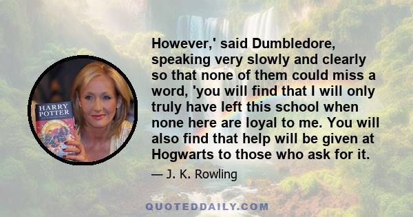 However,' said Dumbledore, speaking very slowly and clearly so that none of them could miss a word, 'you will find that I will only truly have left this school when none here are loyal to me. You will also find that