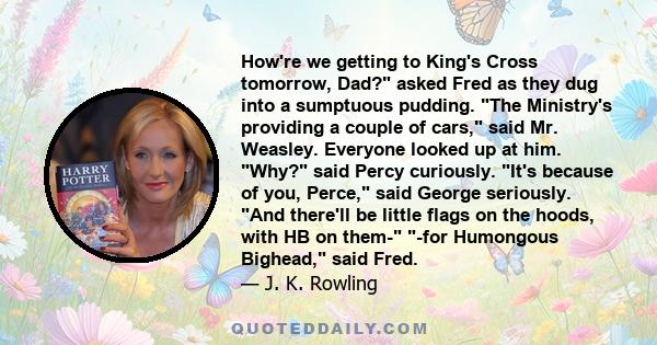 How're we getting to King's Cross tomorrow, Dad? asked Fred as they dug into a sumptuous pudding. The Ministry's providing a couple of cars, said Mr. Weasley. Everyone looked up at him. Why? said Percy curiously. It's