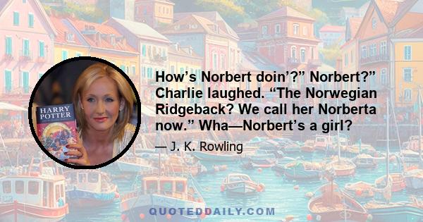 How’s Norbert doin’?” Norbert?” Charlie laughed. “The Norwegian Ridgeback? We call her Norberta now.” Wha—Norbert’s a girl?